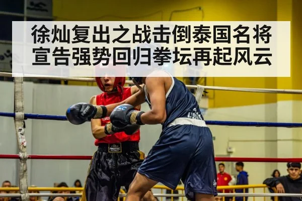 徐灿复出之战击倒泰国名将宣告强势回归拳坛再起风云