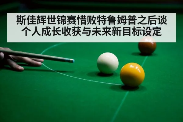 斯佳辉世锦赛惜败特鲁姆普之后谈个人成长收获与未来新目标设定