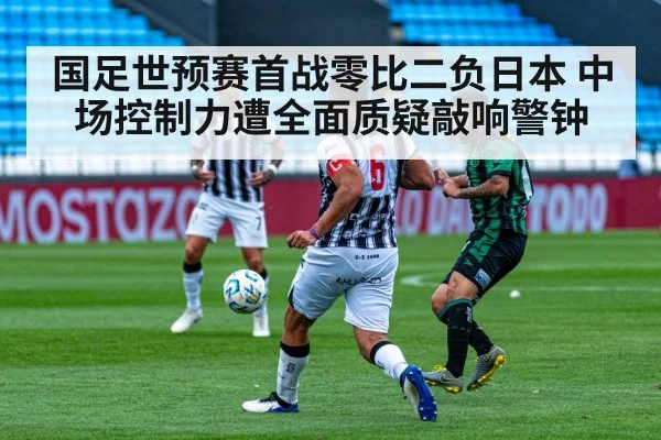 国足世预赛首战零比二负日本 中场控制力遭全面质疑敲响警钟