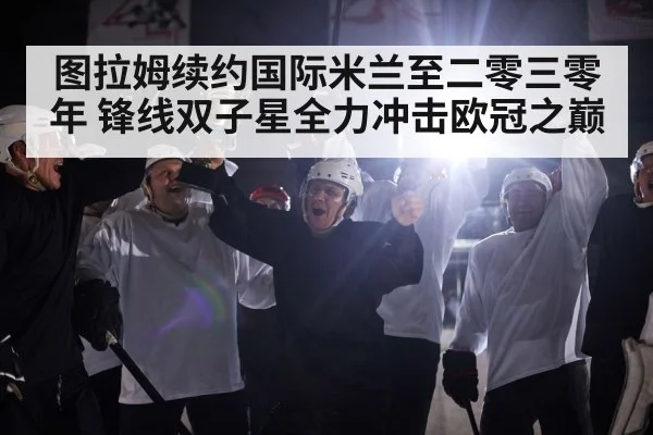 图拉姆续约国际米兰至二零三零年 锋线双子星全力冲击欧冠之巅