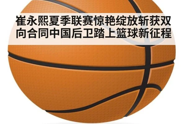 崔永熙夏季联赛惊艳绽放斩获双向合同中国后卫踏上篮球新征程