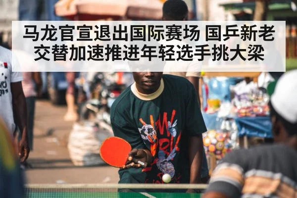 马龙官宣退出国际赛场 国乒新老交替加速推进年轻选手挑大梁