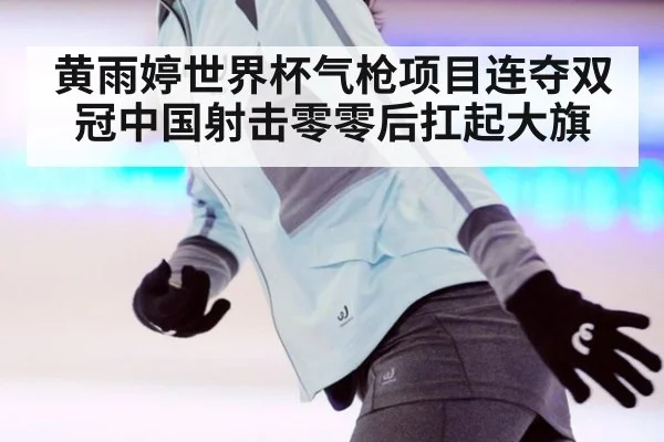 黄雨婷世界杯气枪项目连夺双冠中国射击零零后扛起大旗